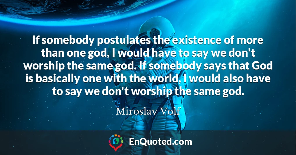 If somebody postulates the existence of more than one god, I would have to say we don't worship the same god. If somebody says that God is basically one with the world, I would also have to say we don't worship the same god.