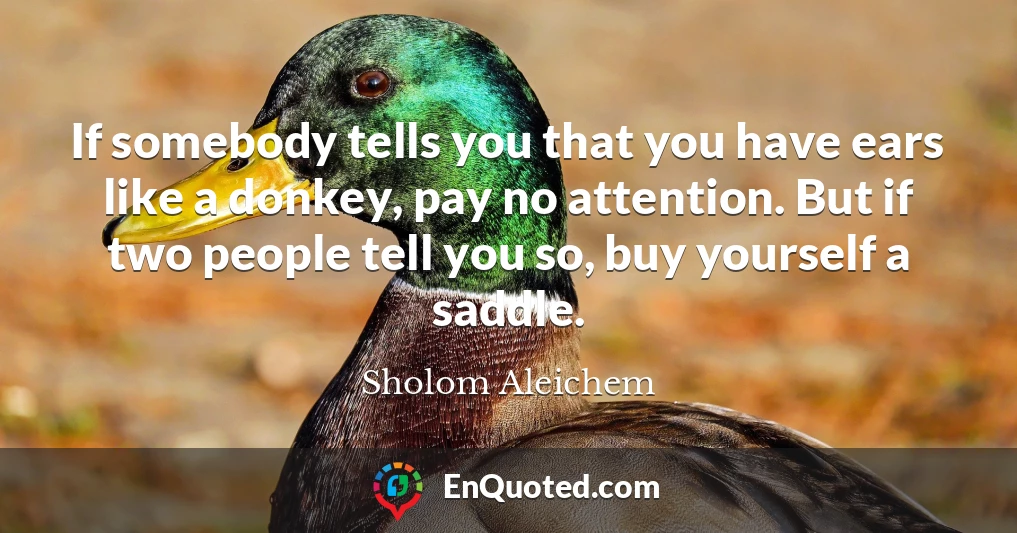 If somebody tells you that you have ears like a donkey, pay no attention. But if two people tell you so, buy yourself a saddle.