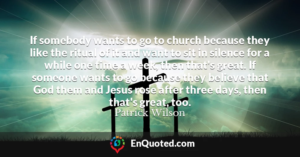 If somebody wants to go to church because they like the ritual of it and want to sit in silence for a while one time a week, then that's great. If someone wants to go because they believe that God them and Jesus rose after three days, then that's great, too.