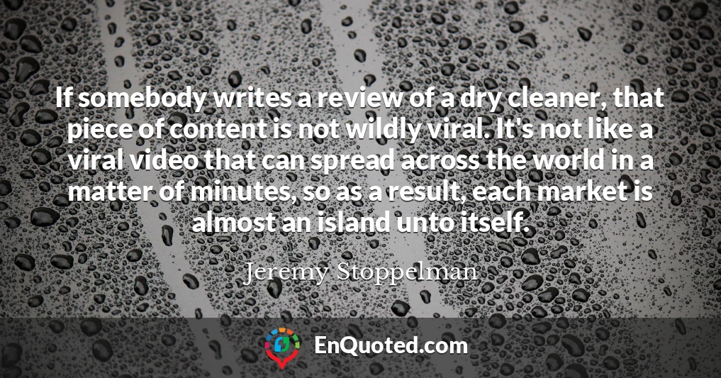 If somebody writes a review of a dry cleaner, that piece of content is not wildly viral. It's not like a viral video that can spread across the world in a matter of minutes, so as a result, each market is almost an island unto itself.