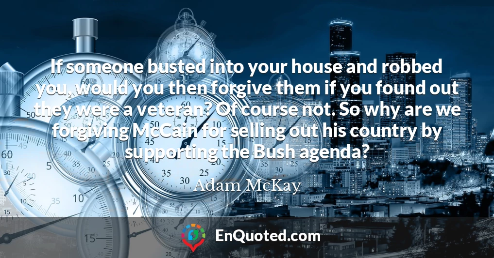 If someone busted into your house and robbed you, would you then forgive them if you found out they were a veteran? Of course not. So why are we forgiving McCain for selling out his country by supporting the Bush agenda?