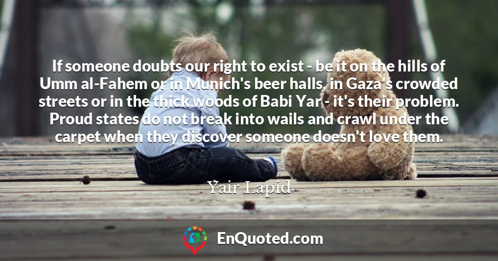 If someone doubts our right to exist - be it on the hills of Umm al-Fahem or in Munich's beer halls, in Gaza's crowded streets or in the thick woods of Babi Yar - it's their problem. Proud states do not break into wails and crawl under the carpet when they discover someone doesn't love them.