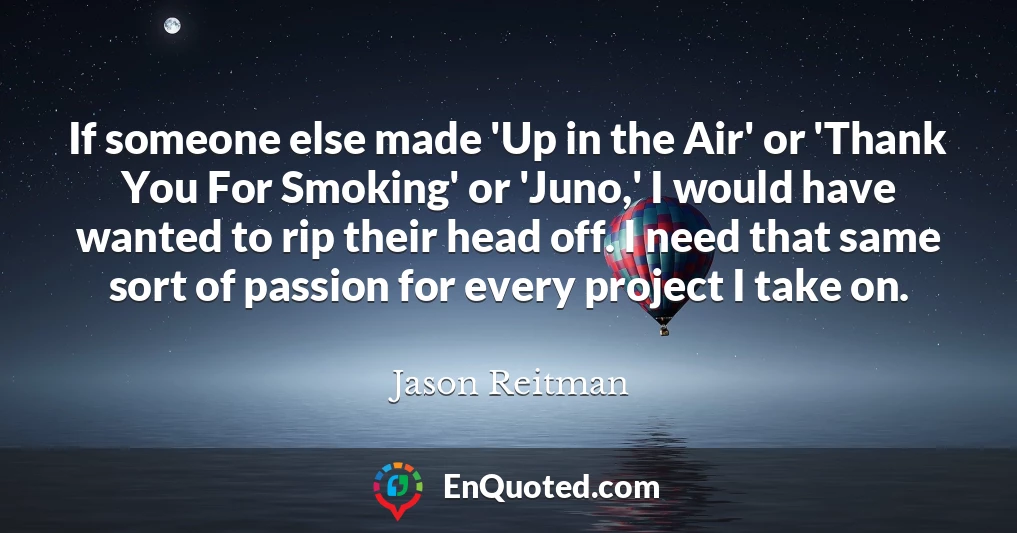 If someone else made 'Up in the Air' or 'Thank You For Smoking' or 'Juno,' I would have wanted to rip their head off. I need that same sort of passion for every project I take on.