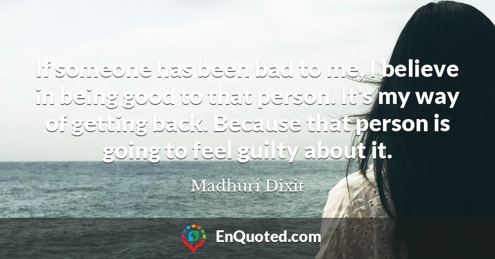 If someone has been bad to me, I believe in being good to that person. It's my way of getting back. Because that person is going to feel guilty about it.