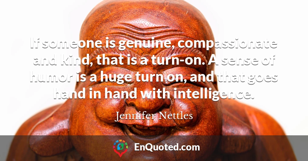 If someone is genuine, compassionate and kind, that is a turn-on. A sense of humor is a huge turn on, and that goes hand in hand with intelligence.