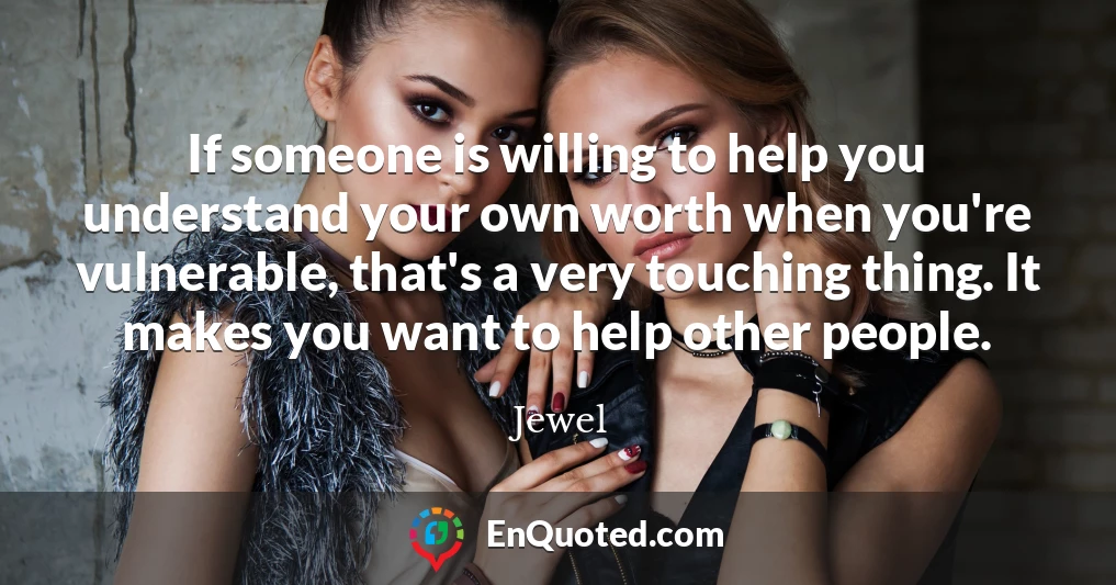 If someone is willing to help you understand your own worth when you're vulnerable, that's a very touching thing. It makes you want to help other people.