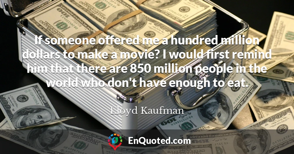 If someone offered me a hundred million dollars to make a movie? I would first remind him that there are 850 million people in the world who don't have enough to eat.