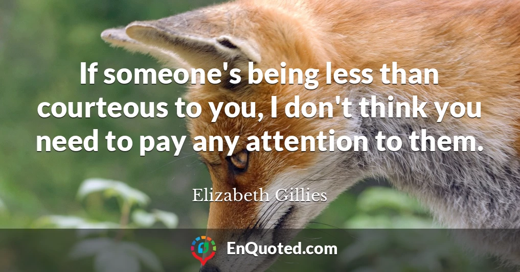 If someone's being less than courteous to you, I don't think you need to pay any attention to them.