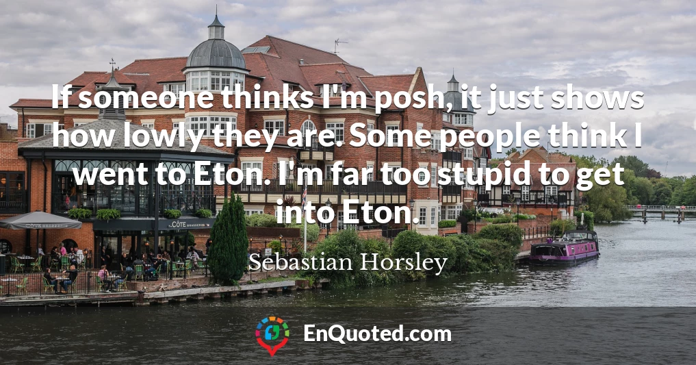 If someone thinks I'm posh, it just shows how lowly they are. Some people think I went to Eton. I'm far too stupid to get into Eton.