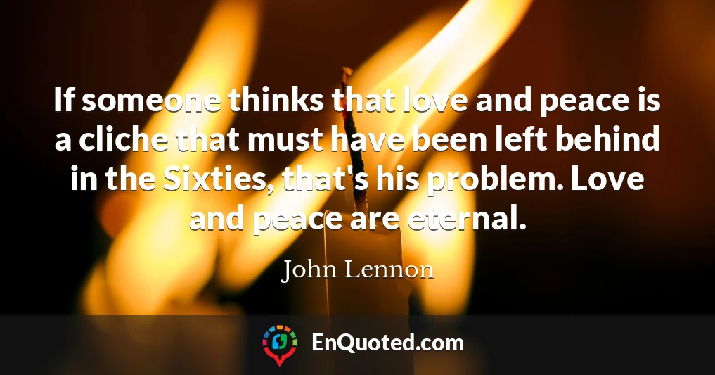 If someone thinks that love and peace is a cliche that must have been left behind in the Sixties, that's his problem. Love and peace are eternal.
