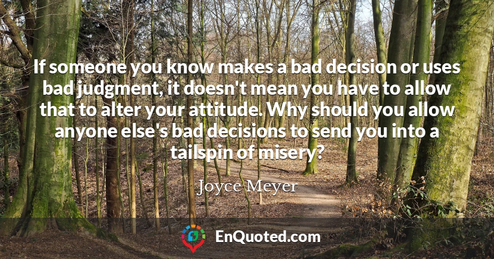 If someone you know makes a bad decision or uses bad judgment, it doesn't mean you have to allow that to alter your attitude. Why should you allow anyone else's bad decisions to send you into a tailspin of misery?