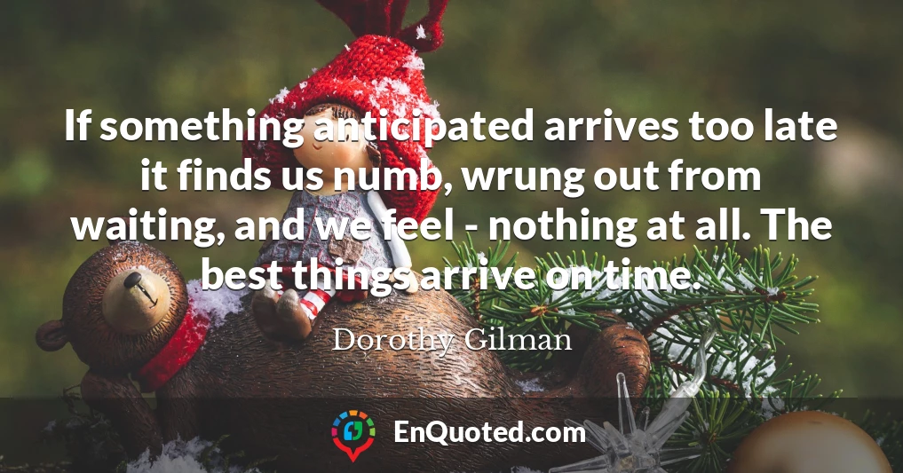 If something anticipated arrives too late it finds us numb, wrung out from waiting, and we feel - nothing at all. The best things arrive on time.