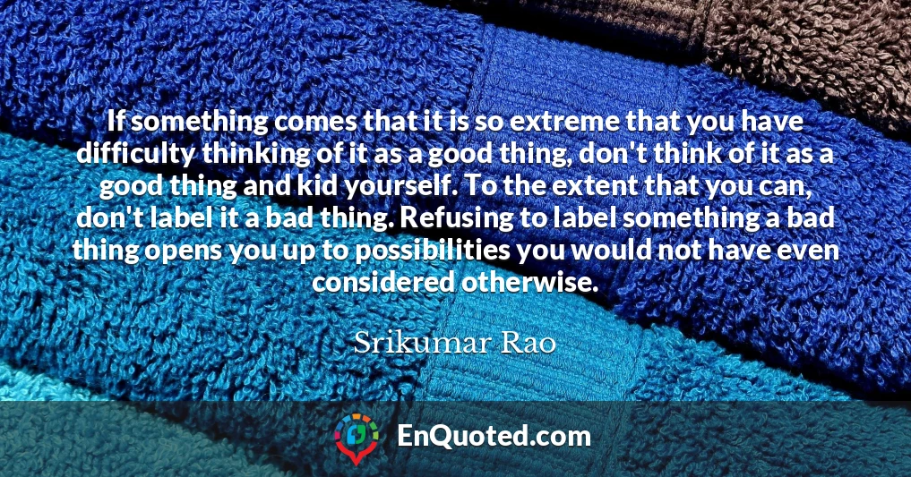 If something comes that it is so extreme that you have difficulty thinking of it as a good thing, don't think of it as a good thing and kid yourself. To the extent that you can, don't label it a bad thing. Refusing to label something a bad thing opens you up to possibilities you would not have even considered otherwise.