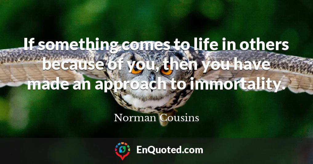 If something comes to life in others because of you, then you have made an approach to immortality.
