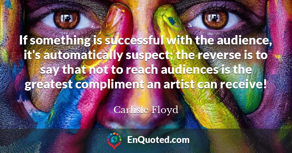 If something is successful with the audience, it's automatically suspect; the reverse is to say that not to reach audiences is the greatest compliment an artist can receive!