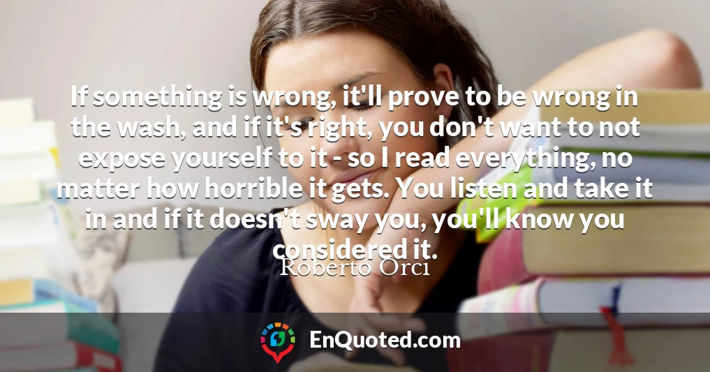If something is wrong, it'll prove to be wrong in the wash, and if it's right, you don't want to not expose yourself to it - so I read everything, no matter how horrible it gets. You listen and take it in and if it doesn't sway you, you'll know you considered it.