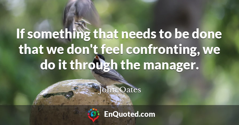 If something that needs to be done that we don't feel confronting, we do it through the manager.