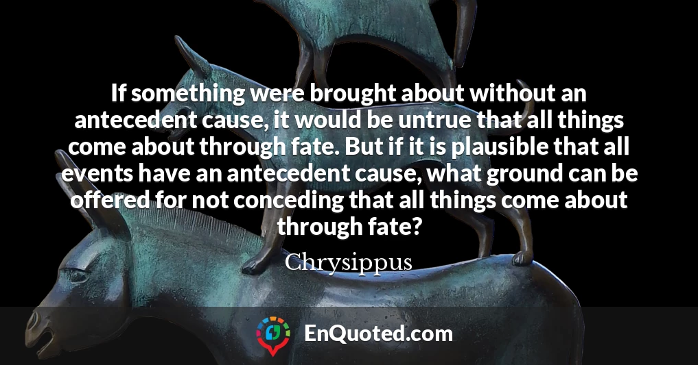 If something were brought about without an antecedent cause, it would be untrue that all things come about through fate. But if it is plausible that all events have an antecedent cause, what ground can be offered for not conceding that all things come about through fate?