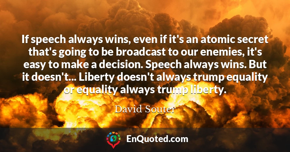 If speech always wins, even if it's an atomic secret that's going to be broadcast to our enemies, it's easy to make a decision. Speech always wins. But it doesn't... Liberty doesn't always trump equality or equality always trump liberty.