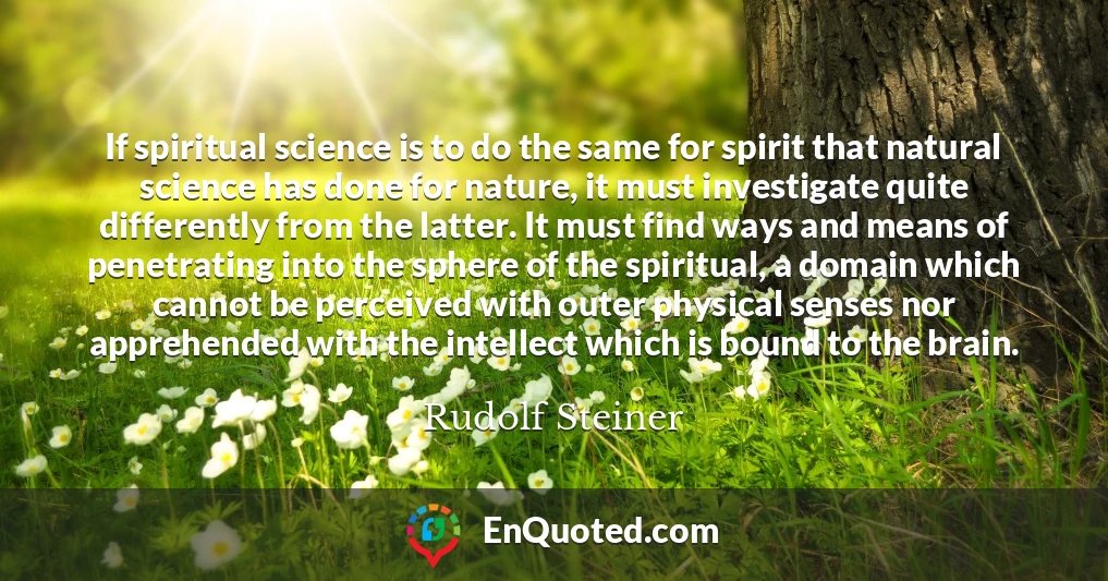 If spiritual science is to do the same for spirit that natural science has done for nature, it must investigate quite differently from the latter. It must find ways and means of penetrating into the sphere of the spiritual, a domain which cannot be perceived with outer physical senses nor apprehended with the intellect which is bound to the brain.