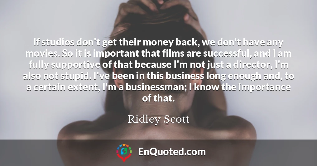If studios don't get their money back, we don't have any movies. So it is important that films are successful, and I am fully supportive of that because I'm not just a director, I'm also not stupid. I've been in this business long enough and, to a certain extent, I'm a businessman; I know the importance of that.