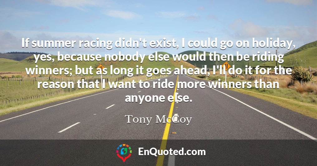 If summer racing didn't exist, I could go on holiday, yes, because nobody else would then be riding winners; but as long it goes ahead, I'll do it for the reason that I want to ride more winners than anyone else.