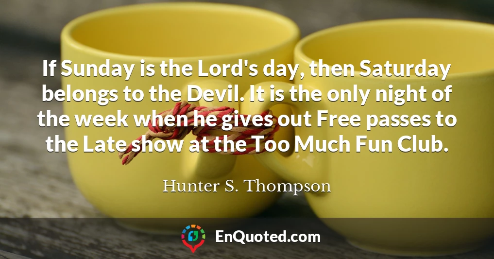 If Sunday is the Lord's day, then Saturday belongs to the Devil. It is the only night of the week when he gives out Free passes to the Late show at the Too Much Fun Club.