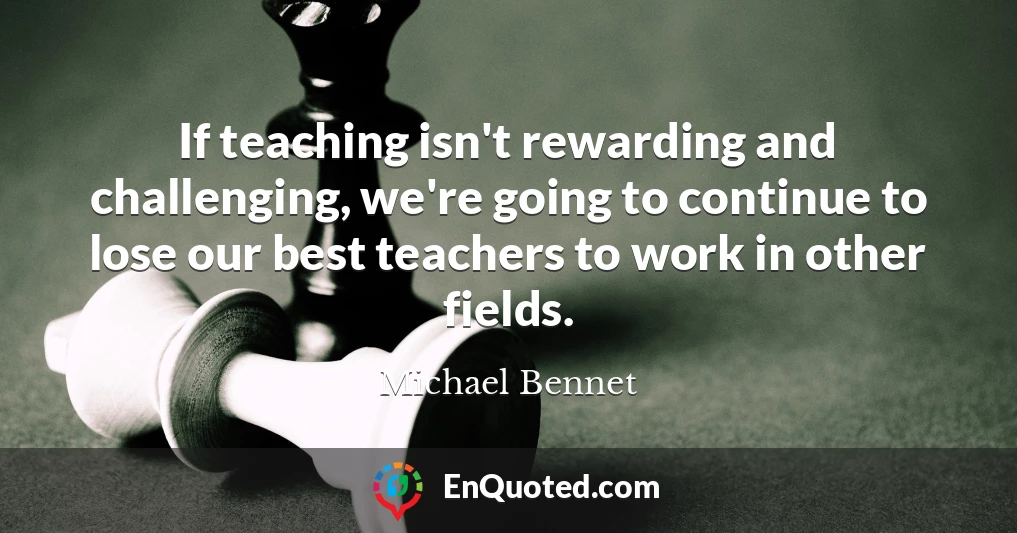 If teaching isn't rewarding and challenging, we're going to continue to lose our best teachers to work in other fields.