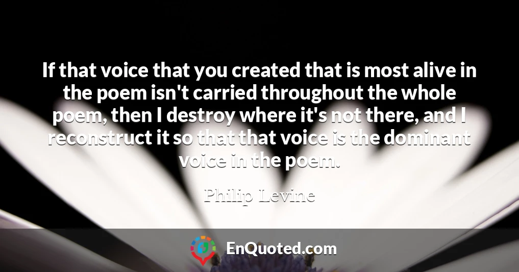 If that voice that you created that is most alive in the poem isn't carried throughout the whole poem, then I destroy where it's not there, and I reconstruct it so that that voice is the dominant voice in the poem.