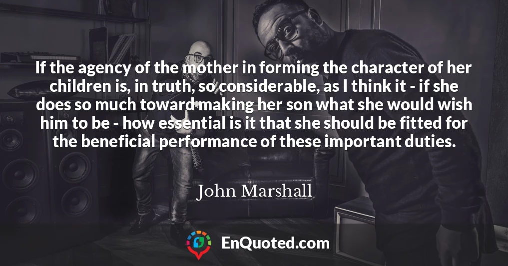 If the agency of the mother in forming the character of her children is, in truth, so considerable, as I think it - if she does so much toward making her son what she would wish him to be - how essential is it that she should be fitted for the beneficial performance of these important duties.