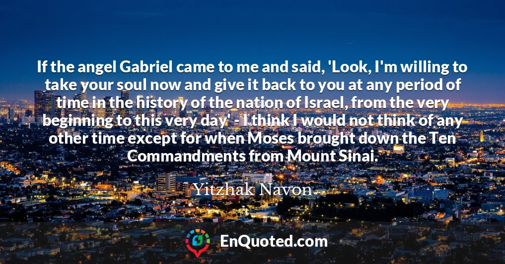 If the angel Gabriel came to me and said, 'Look, I'm willing to take your soul now and give it back to you at any period of time in the history of the nation of Israel, from the very beginning to this very day' - I think I would not think of any other time except for when Moses brought down the Ten Commandments from Mount Sinai.