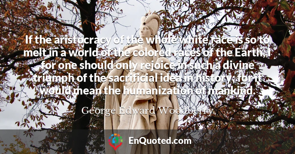 If the aristocracy of the whole white race is so to melt in a world of the colored races of the Earth, I for one should only rejoice in such a divine triumph of the sacrificial idea in history; for it would mean the humanization of mankind.