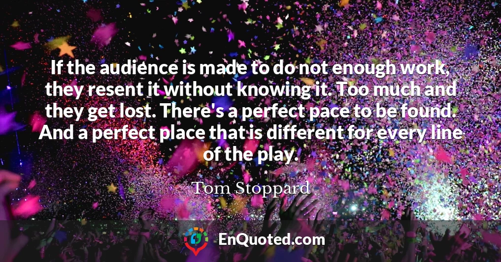 If the audience is made to do not enough work, they resent it without knowing it. Too much and they get lost. There's a perfect pace to be found. And a perfect place that is different for every line of the play.