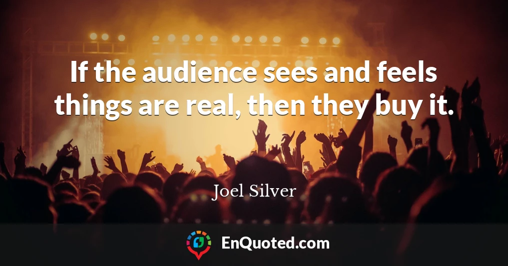 If the audience sees and feels things are real, then they buy it.