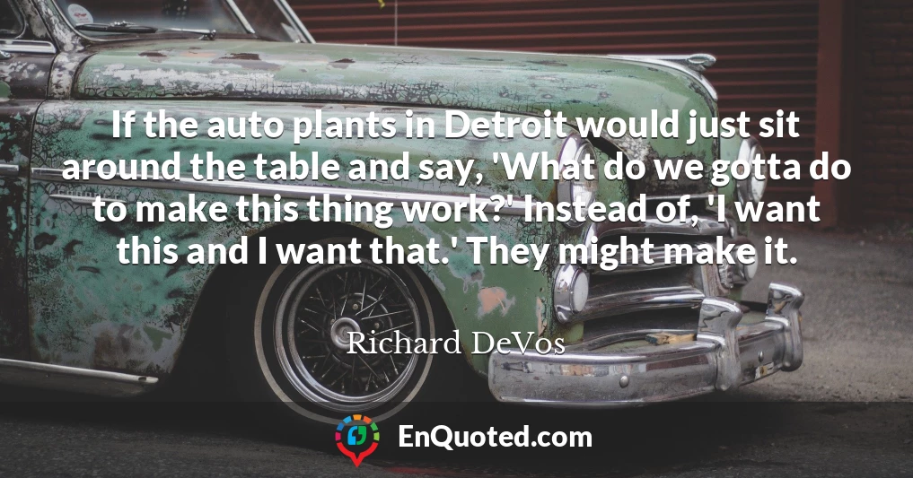 If the auto plants in Detroit would just sit around the table and say, 'What do we gotta do to make this thing work?' Instead of, 'I want this and I want that.' They might make it.