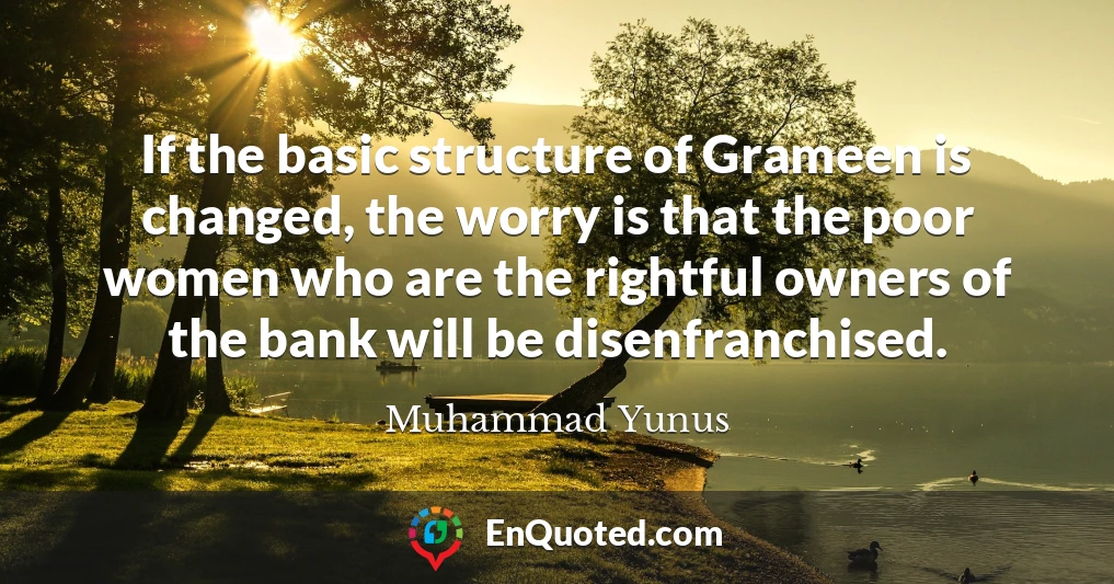 If the basic structure of Grameen is changed, the worry is that the poor women who are the rightful owners of the bank will be disenfranchised.