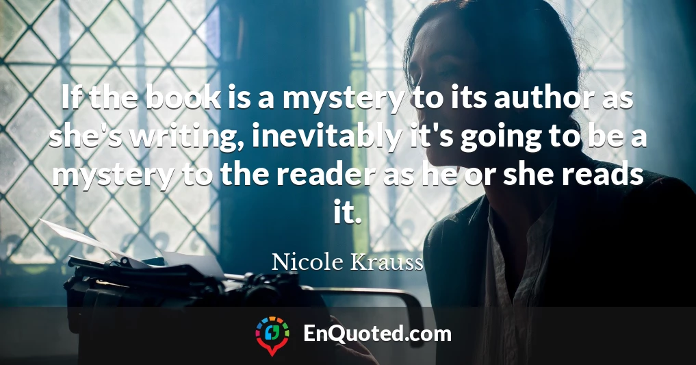 If the book is a mystery to its author as she's writing, inevitably it's going to be a mystery to the reader as he or she reads it.