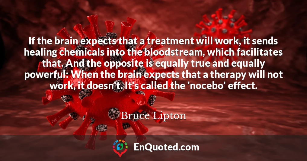 If the brain expects that a treatment will work, it sends healing chemicals into the bloodstream, which facilitates that. And the opposite is equally true and equally powerful: When the brain expects that a therapy will not work, it doesn't. It's called the 'nocebo' effect.