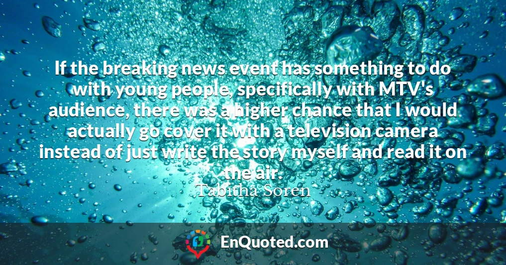 If the breaking news event has something to do with young people, specifically with MTV's audience, there was a higher chance that I would actually go cover it with a television camera instead of just write the story myself and read it on the air.