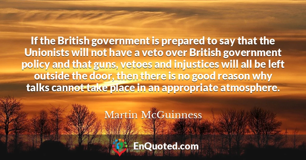 If the British government is prepared to say that the Unionists will not have a veto over British government policy and that guns, vetoes and injustices will all be left outside the door, then there is no good reason why talks cannot take place in an appropriate atmosphere.