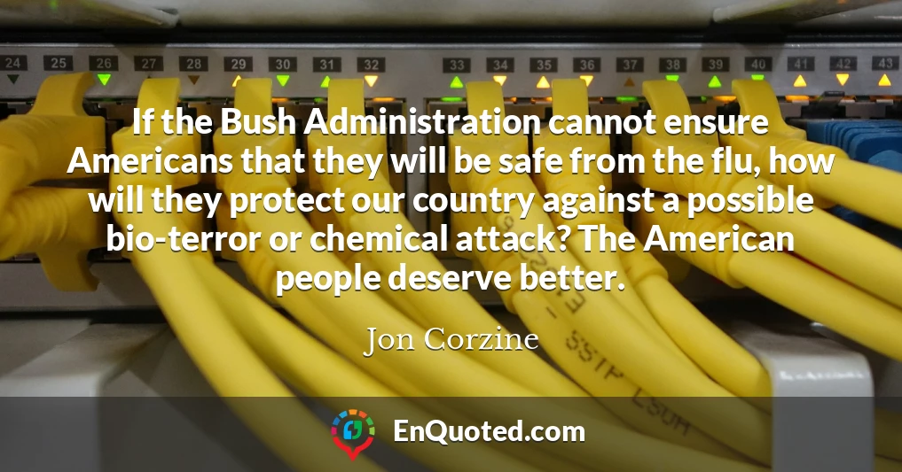If the Bush Administration cannot ensure Americans that they will be safe from the flu, how will they protect our country against a possible bio-terror or chemical attack? The American people deserve better.
