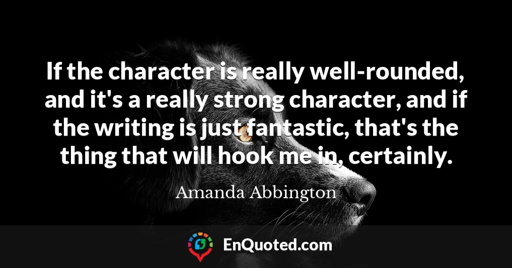 If the character is really well-rounded, and it's a really strong character, and if the writing is just fantastic, that's the thing that will hook me in, certainly.
