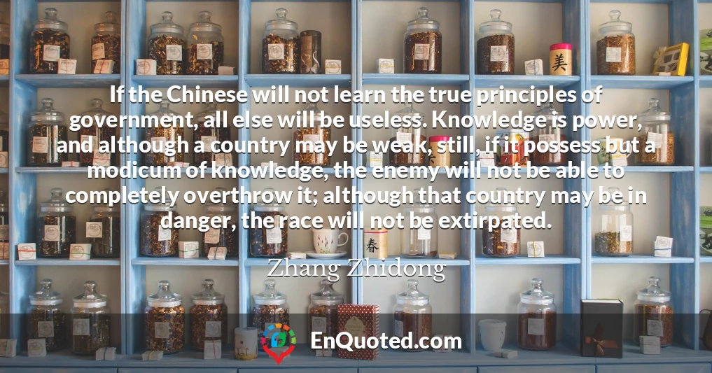 If the Chinese will not learn the true principles of government, all else will be useless. Knowledge is power, and although a country may be weak, still, if it possess but a modicum of knowledge, the enemy will not be able to completely overthrow it; although that country may be in danger, the race will not be extirpated.