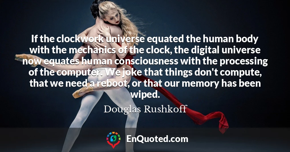 If the clockwork universe equated the human body with the mechanics of the clock, the digital universe now equates human consciousness with the processing of the computer. We joke that things don't compute, that we need a reboot, or that our memory has been wiped.