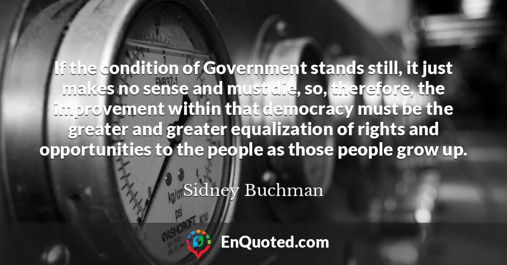 If the condition of Government stands still, it just makes no sense and must die, so, therefore, the improvement within that democracy must be the greater and greater equalization of rights and opportunities to the people as those people grow up.