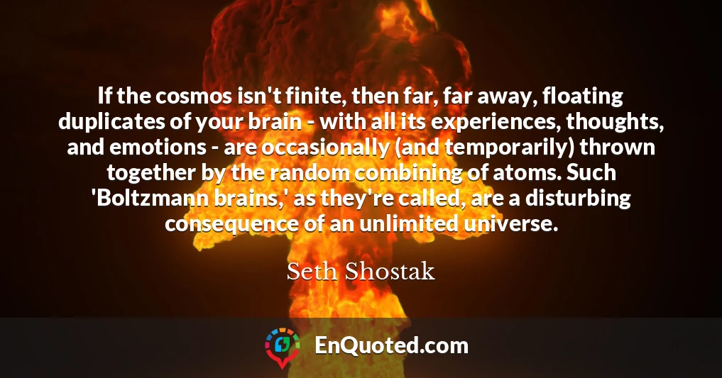 If the cosmos isn't finite, then far, far away, floating duplicates of your brain - with all its experiences, thoughts, and emotions - are occasionally (and temporarily) thrown together by the random combining of atoms. Such 'Boltzmann brains,' as they're called, are a disturbing consequence of an unlimited universe.