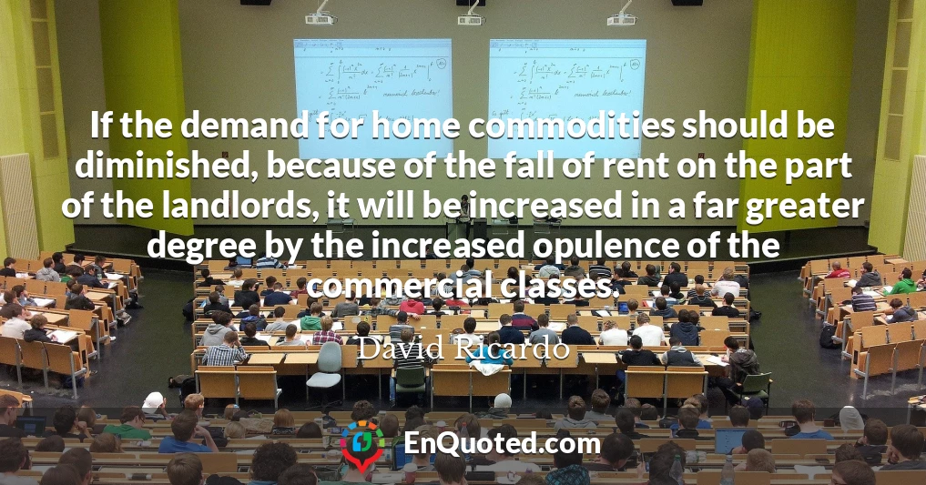 If the demand for home commodities should be diminished, because of the fall of rent on the part of the landlords, it will be increased in a far greater degree by the increased opulence of the commercial classes.