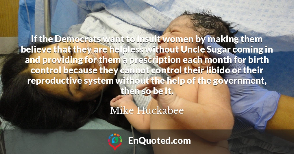 If the Democrats want to insult women by making them believe that they are helpless without Uncle Sugar coming in and providing for them a prescription each month for birth control because they cannot control their libido or their reproductive system without the help of the government, then so be it.