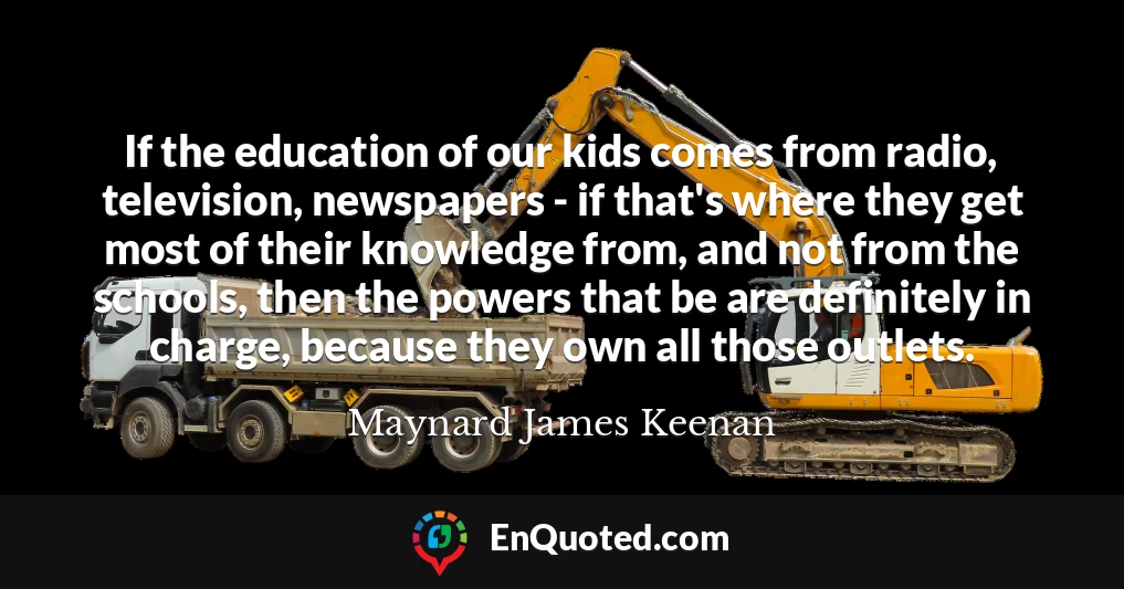 If the education of our kids comes from radio, television, newspapers - if that's where they get most of their knowledge from, and not from the schools, then the powers that be are definitely in charge, because they own all those outlets.