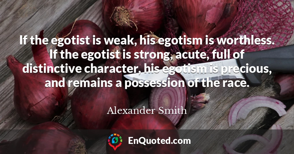If the egotist is weak, his egotism is worthless. If the egotist is strong, acute, full of distinctive character, his egotism is precious, and remains a possession of the race.